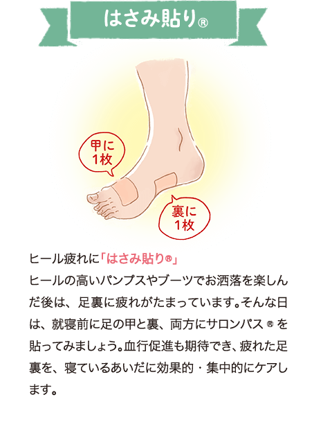 ヒール疲れに「はさみ貼り®」 ヒールの高いパンプスやブーツでお洒落を楽しんだ後は、足裏に疲れがたまっています。そんな日は、就寝前に足の甲と裏、両方にサロンパス®を貼ってみましょう。血行促進も期待でき、疲れた足裏を、寝ているあいだに効果的・集中的にケアします。