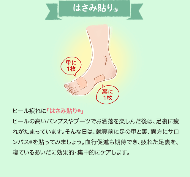 ヒール疲れに「はさみ貼り®」 ヒールの高いパンプスやブーツでお洒落を楽しんだ後は、足裏に疲れがたまっています。そんな日は、就寝前に足の甲と裏、両方にサロンパス®を貼ってみましょう。血行促進も期待でき、疲れた足裏を、寝ているあいだに効果的・集中的にケアします。