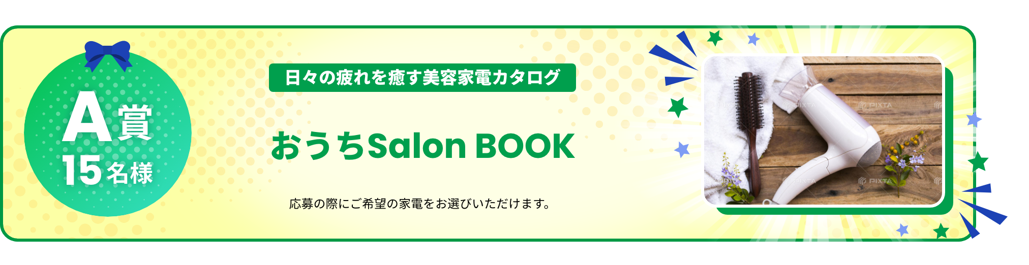 A賞 15名様 日々の疲れを癒す美容家電カタログ おうちSalon BOOK 応募の際にご希望の家電をお選びいただけます。