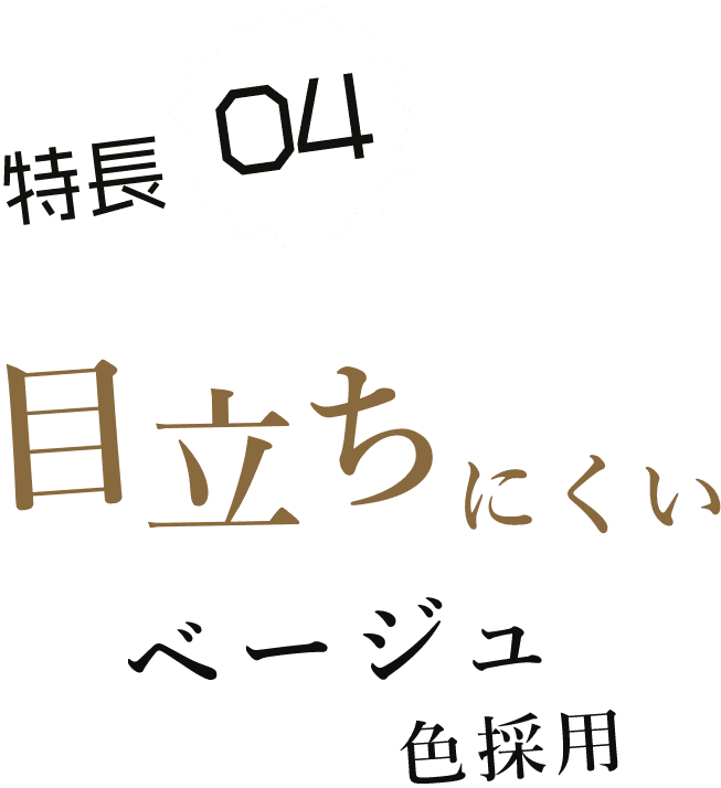 特長04 目立ちにくいベージュ色採用