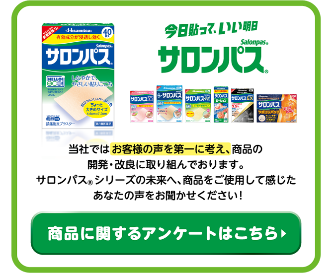 当社ではお客様の声を第一に考え、商品の開発・改良に取り組んでおります。サロンパス®シリーズの未来へ 商品をご使用して感じた、あなたの声をお聞かせください! 商品に関するアンケートはこちら