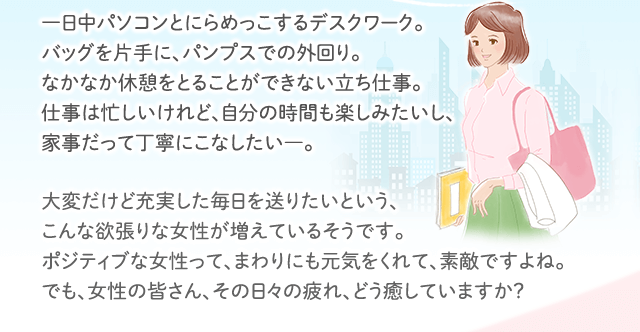 一日中パソコンとにらめっこするデスクワーク。バッグを片手に、パンプスでの外回り。なかなか休憩をとることができない立ち仕事。仕事は忙しいけれど、自分の時間も楽しみたいし、家事だって丁寧にこなしたい―。 大変だけど充実した毎日を送りたいという、こんな欲張りな女性が増えているそうです。ポジティブな女性って、まわりにも元気をくれて、素敵ですよね。でも、女性の皆さん、その日々の疲れ、どう癒していますか？