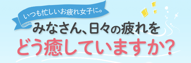 いつも忙しいお疲れ女子に。 みなさん、日々の疲れをどう癒やしていますか？