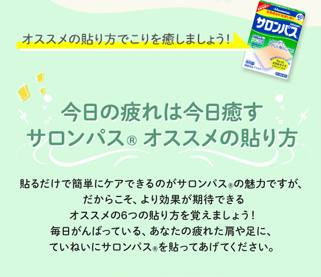 オススメの貼り方でこりを癒しましょう！ 今日の疲れは今日癒すサロンパス® オススメの貼り方 貼るだけで簡単にケアできるのがサロンパス®の魅力ですが、だからこそ、より効果が期待できるオススメの6つの貼り方を覚えましょう！毎日がんばっている、あなたの疲れた肩や足に、ていねいにサロンパス®を貼ってあげてください。