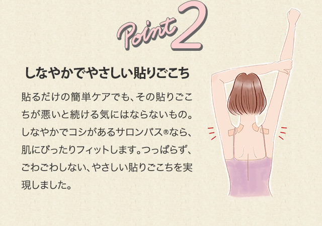 point2 しなやかでやさしい貼りごこち 貼るだけの簡単ケアでも、その貼りごこちが悪いと続ける気にはならないもの。しなやかでコシがあるサロンパス®なら、肌にぴったりフィットします。つっぱらず、ごわごわしない、やさしい貼りごこちを実現しました。