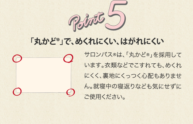 point5 「丸かど®」で、めくれにくい、はがれにくい サロンパス®は、「丸かど®」を採用しています。衣類などでこすれても、めくれにくく、裏地にくっつく心配もありません。就寝中の寝返りなども気にせずにご使用ください。