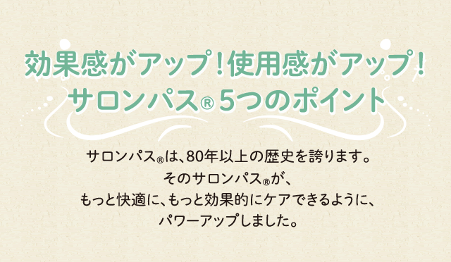 効果感がアップ！使用感がアップ！ サロンパス®５つのポイント サロンパス®は、80年以上の歴史を誇ります。そのサロンパス®が、もっと快適に、もっと効果的にケアできるように、パワーアップしました。